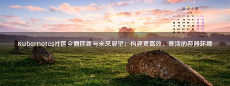 k8凯发招商：Kubernetes社区全面回顾与未来展望：构建更高效、灵活的容器